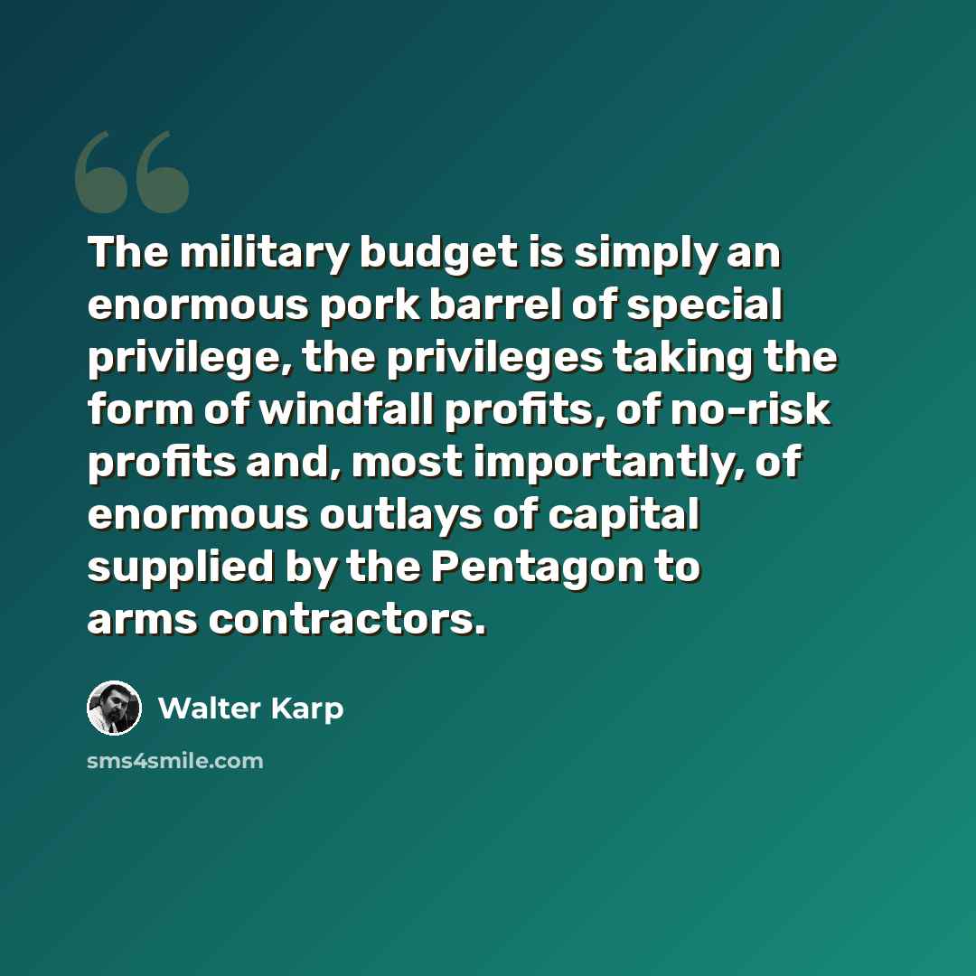 “The military budget is simply an enormous pork barrel of special privilege, the privileges taking the form of windfall profits, of no-risk profits and, most importantly, of enormous outlays of capital supplied by the Pentagon to arms contractors.” quote by Walter Karp