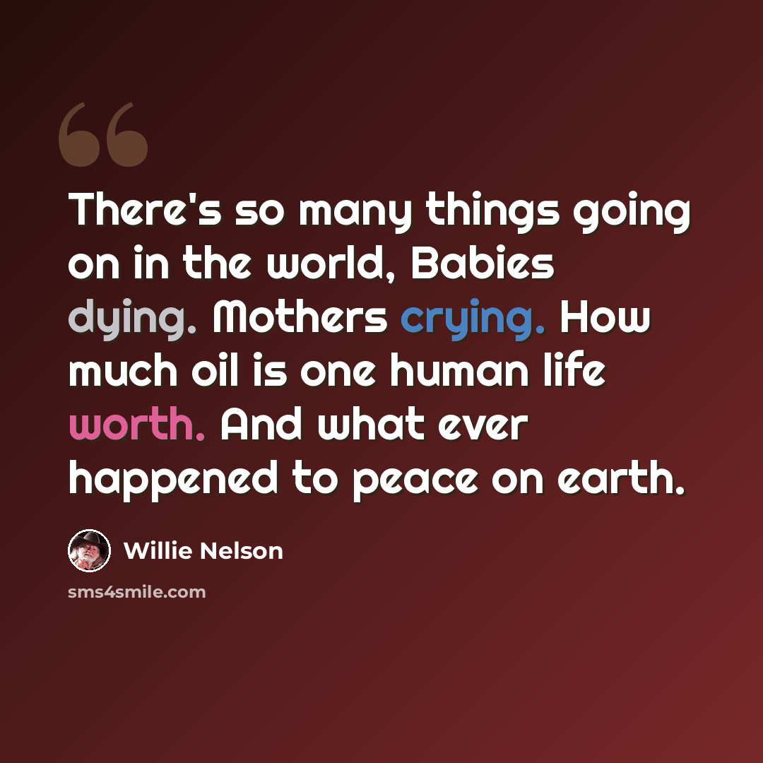 “There's so many things going on in the world, Babies dying. Mothers crying. How much oil is one human life worth. And what ever happened to peace on earth.” quote by Willie Nelson