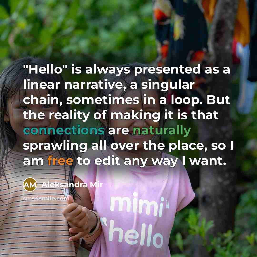 “"Hello" is always presented as a linear narrative, a singular chain, sometimes in a loop. But the reality of making it is that connections are naturally sprawling all over the place, so I am free to edit any way I want.” quote by Aleksandra Mir