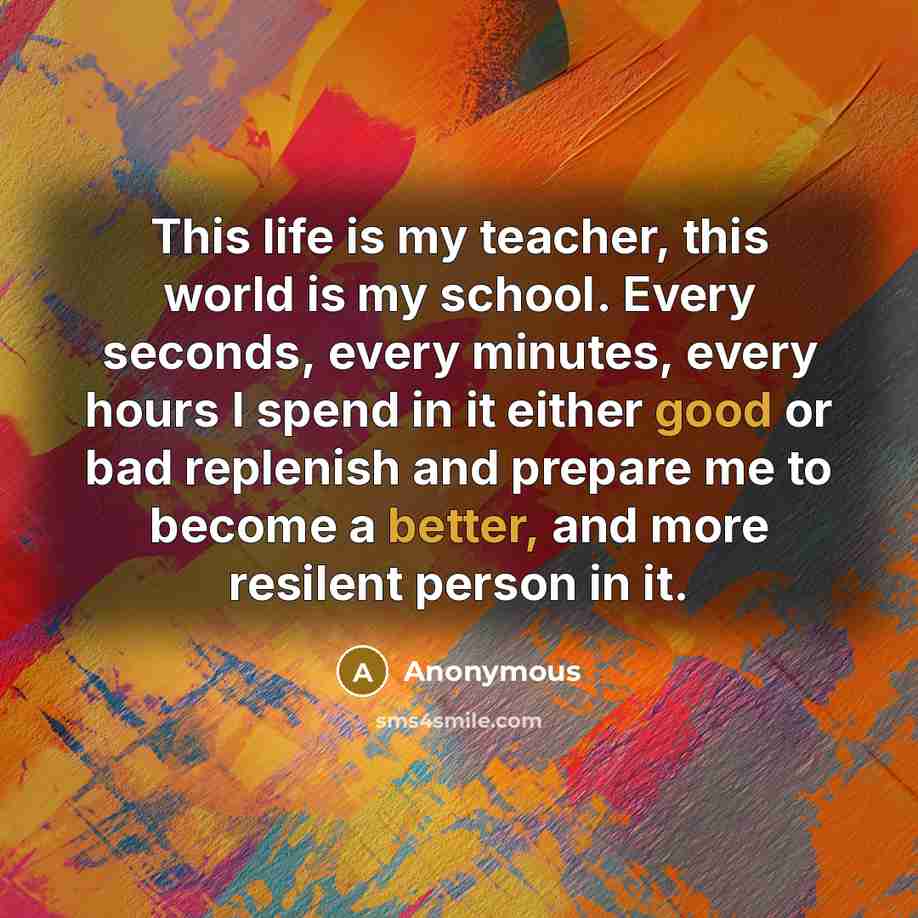 “This life is my teacher, this world is my school. Every seconds, every minutes, every hours I spend in it either good or bad replenish and prepare me to become a better, and more resilent person in it.” quote by Anonymous