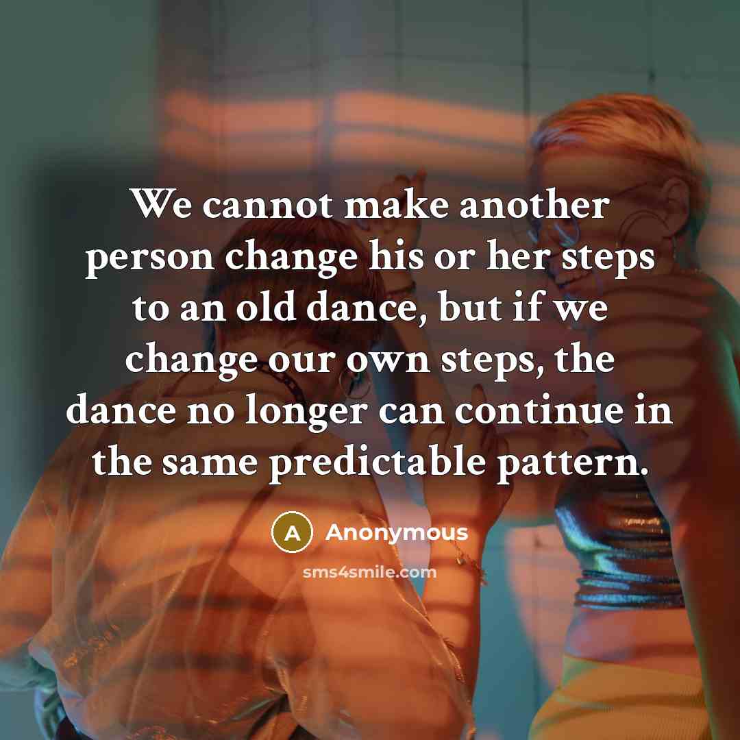 “We cannot make another person change his or her steps to an old dance, but if we change our own steps, the dance no longer can continue in the same predictable pattern.” quote by Anonymous