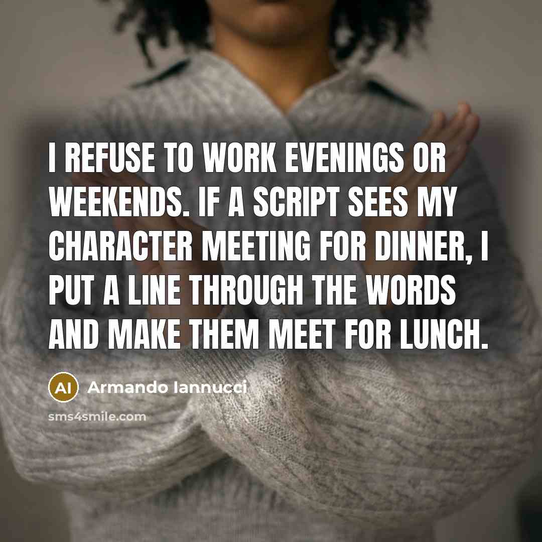 “I refuse to work evenings or weekends. If a script sees my character meeting for dinner, I put a line through the words and make them meet for lunch.” quote by Armando Iannucci