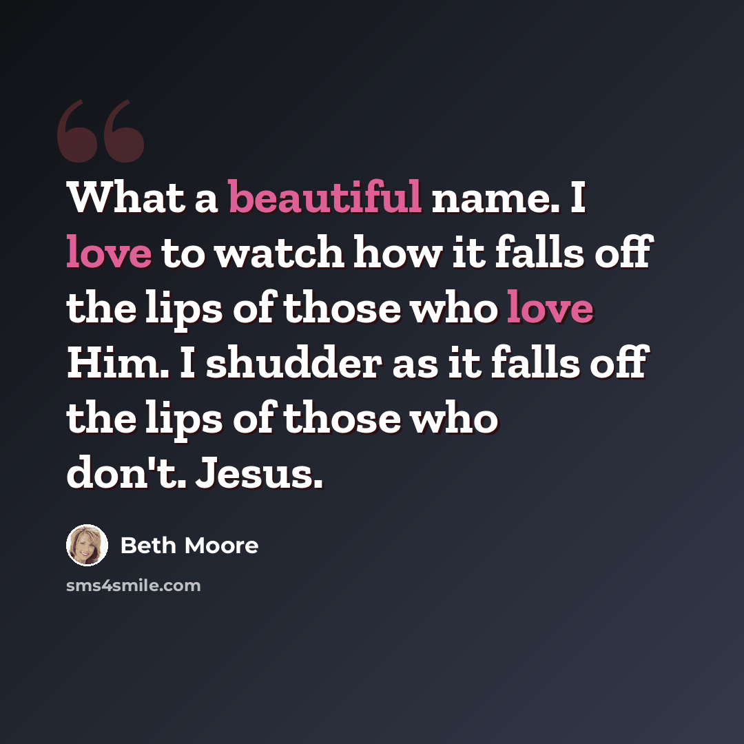 “What a beautiful name. I love to watch how it falls off the lips of those who love Him. I shudder as it falls off the lips of those who don't. Jesus.” quote by Beth Moore