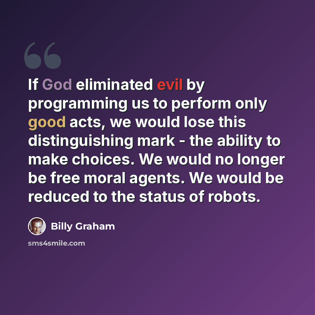 “If God eliminated evil by programming us to perform only good acts, we would lose this distinguishing mark - the ability to make choices. We would no longer be free moral agents. We would be reduced to the status of robots.” quote by Billy Graham