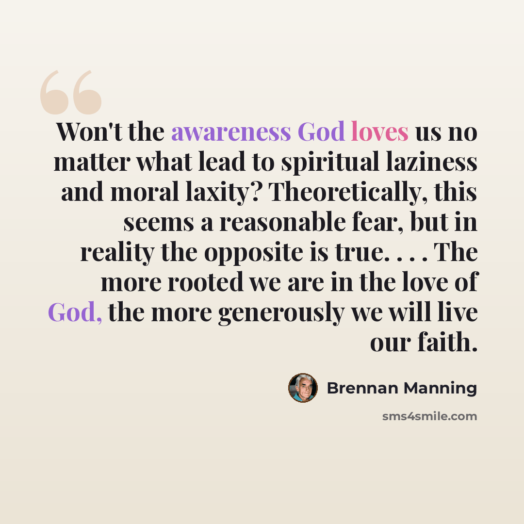 “Won't the awareness God loves us no matter what lead to spiritual laziness and moral laxity? Theoretically, this seems a reasonable fear, but in reality the opposite is true. . . . The more rooted we are in the love of God, the more generously we will live our faith.” quote by Brennan Manning