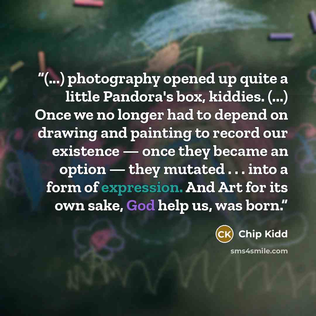 “(...) photography opened up quite a little Pandora's box, kiddies. (...) Once we no longer had to depend on drawing and painting to record our existence — once they became an option — they mutated . . . into a form of expression. And Art for its own sake, God help us, was born.” quote by Chip Kidd