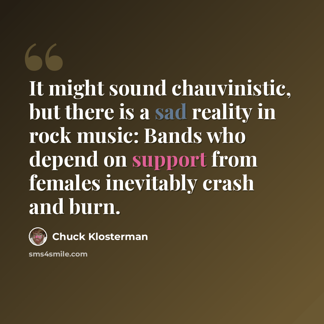 “It might sound chauvinistic, but there is a sad reality in rock music: Bands who depend on support from females inevitably crash and burn.” quote by Chuck Klosterman