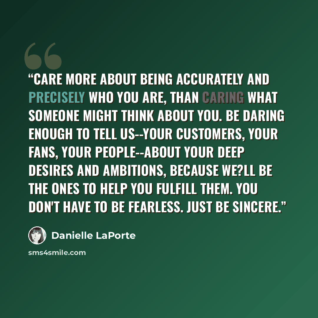 “Care more about being accurately and precisely who you are, than caring what someone might think about you. Be daring enough to tell us--your customers, your fans, your people--about your deep desires and ambitions, because we?ll be the ones to help you fulfill them. You don't have to be fearless…” quote by Danielle Laporte