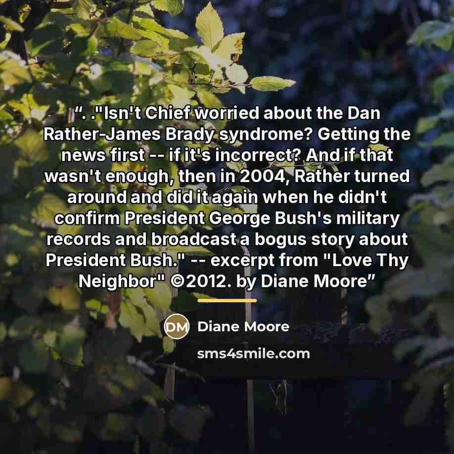 “. ."Isn't Chief worried about the Dan Rather-James Brady syndrome? Getting the news first -- if it's incorrect? And if that wasn't enough, then in 2004, Rather turned around and did it again when he didn't confirm President George Bush's military records and broadcast a bogus story about President…” quote by Diane Moore