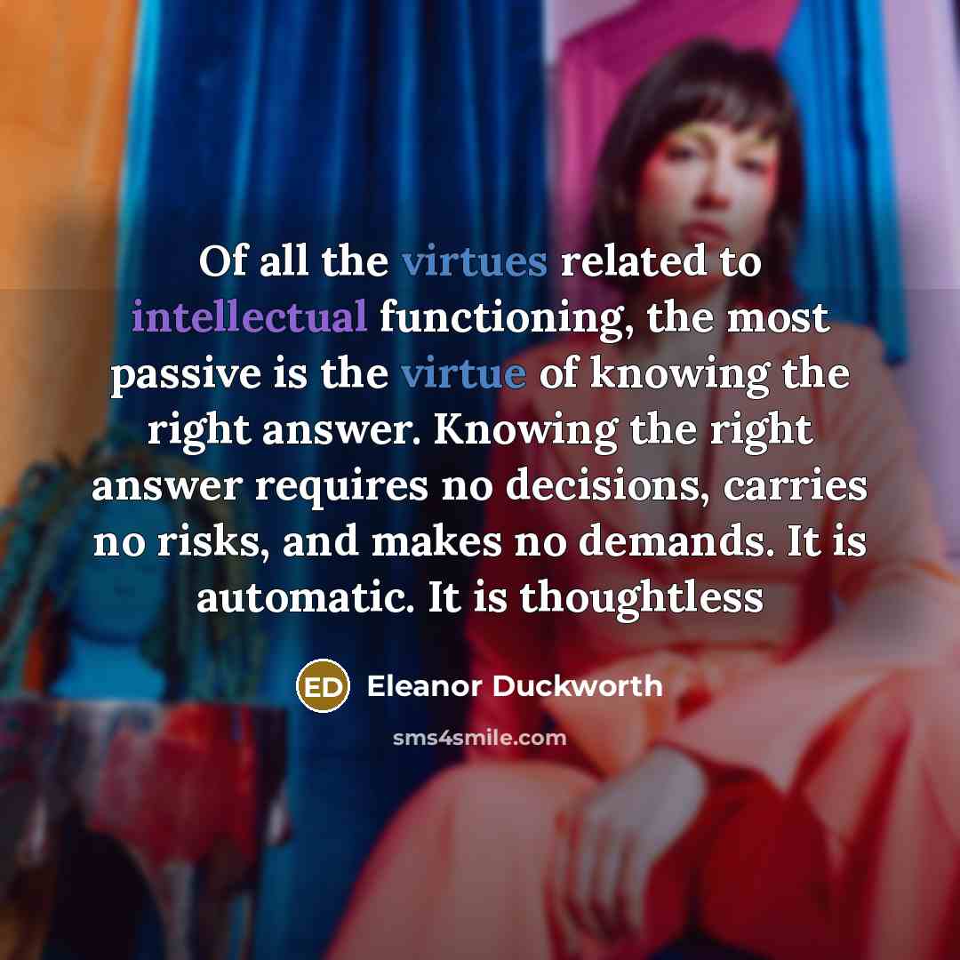 “Of all the virtues related to intellectual functioning, the most passive is the virtue of knowing the right answer. Knowing the right answer requires no decisions, carries no risks, and makes no demands. It is automatic. It is thoughtless” quote by Eleanor Duckworth