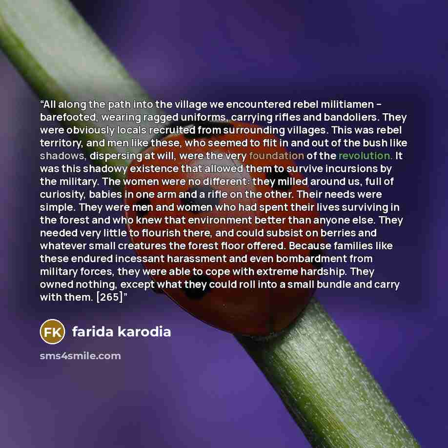 “All along the path into the village we encountered rebel militiamen – barefooted, wearing ragged uniforms, carrying rifles and bandoliers. They were obviously locals recruited from surrounding villages. This was rebel territory, and men like these, who seemed to flit in and out of the bush like…” quote by farida karodia