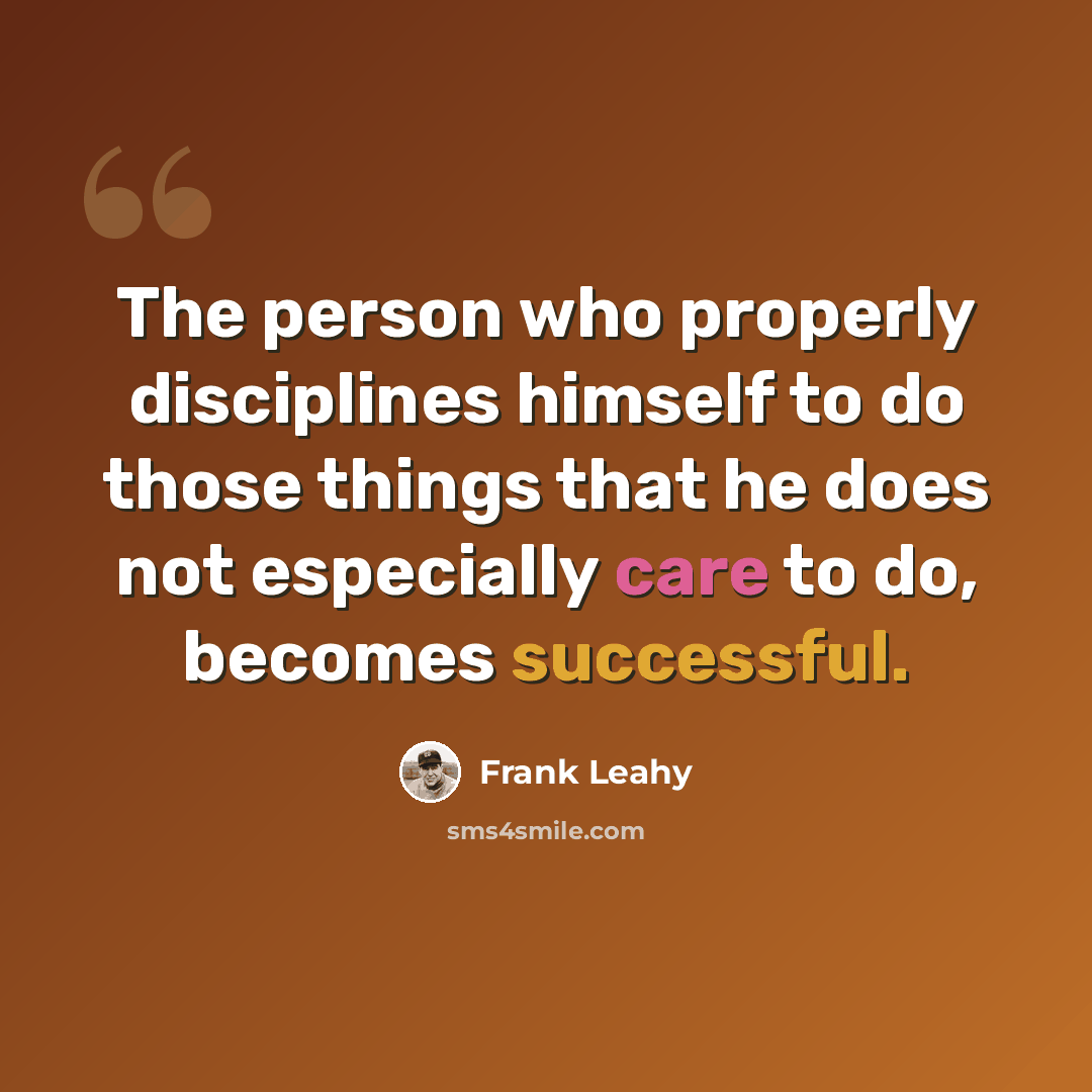“The person who properly disciplines himself to do those things that he does not especially care to do, becomes successful.” quote by Frank Leahy