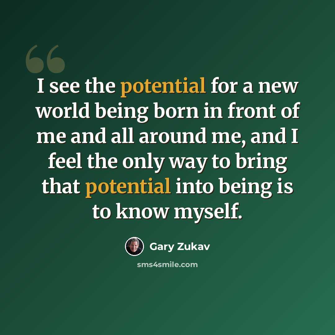 “I see the potential for a new world being born in front of me and all around me, and I feel the only way to bring that potential into being is to know myself.” quote by Gary Zukav