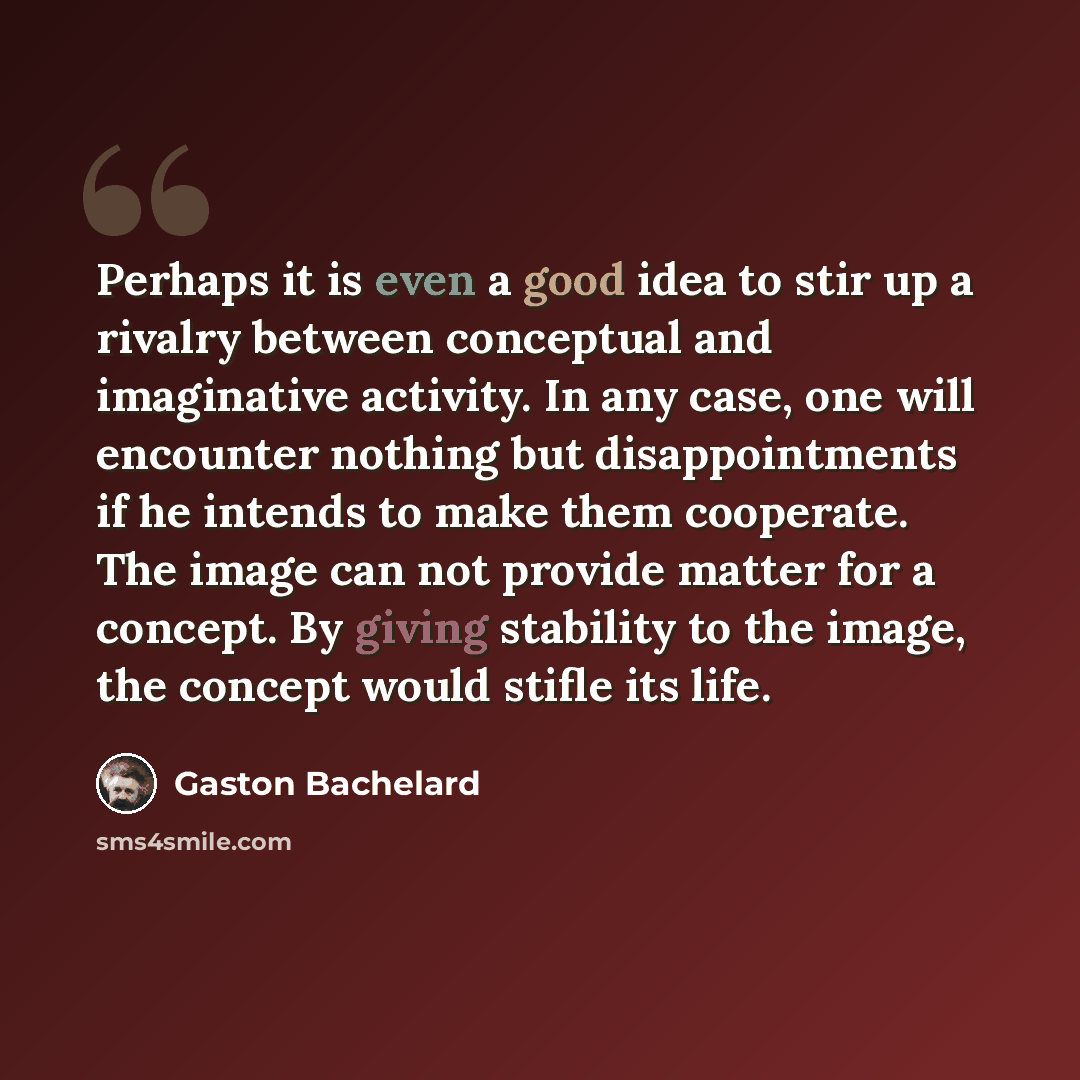 “Perhaps it is even a good idea to stir up a rivalry between conceptual and imaginative activity. In any case, one will encounter nothing but disappointments if he intends to make them cooperate. The image can not provide matter for a concept. By giving stability to the image, the concept would…” quote by Gaston Bachelard