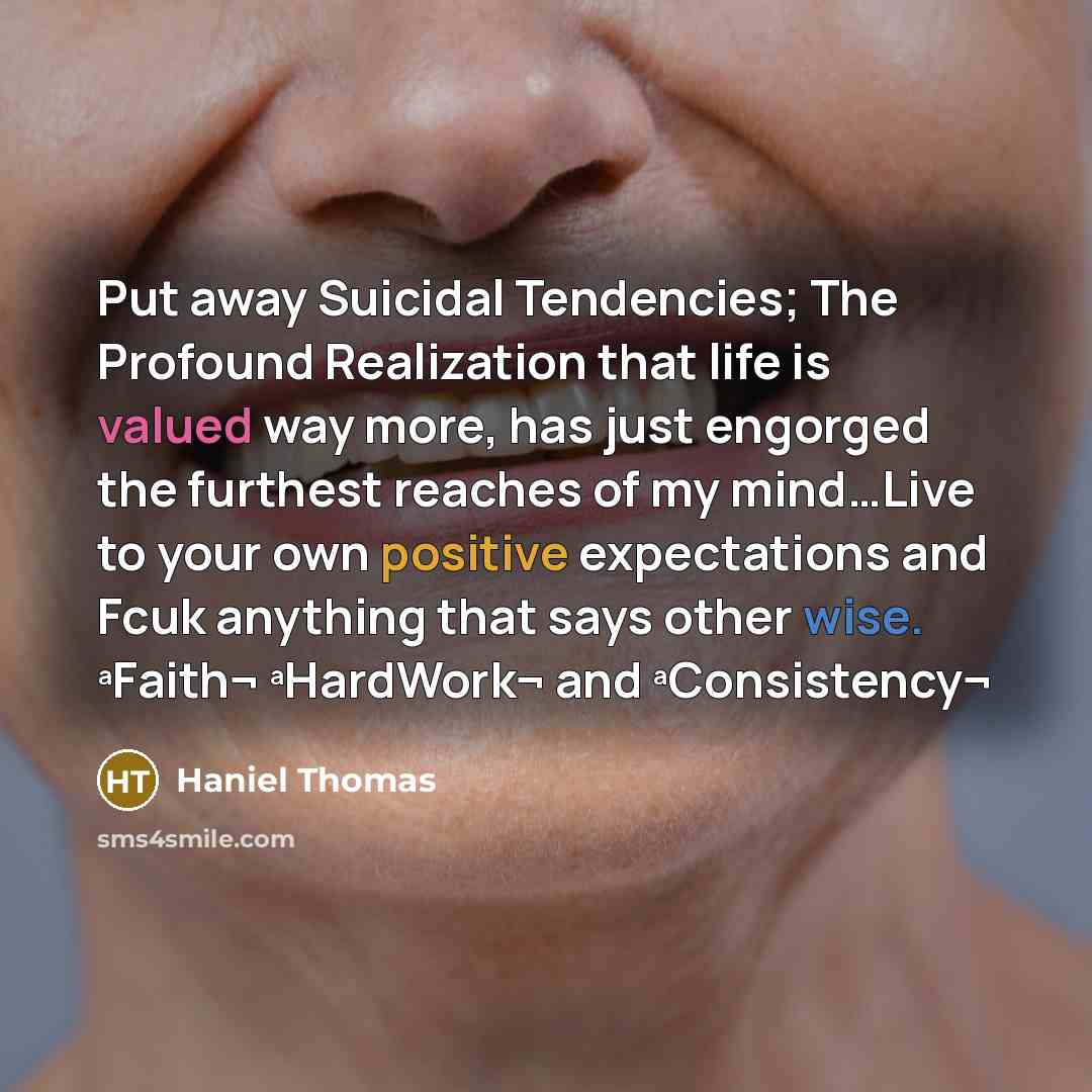 “Put away Suicidal Tendencies; The Profound Realization that life is valued way more, has just engorged the furthest reaches of my mind…Live to your own positive expectations and Fcuk anything that says other wise. ªFaith¬ ªHardWork¬ and ªConsistency¬” quote by Haniel Thomas