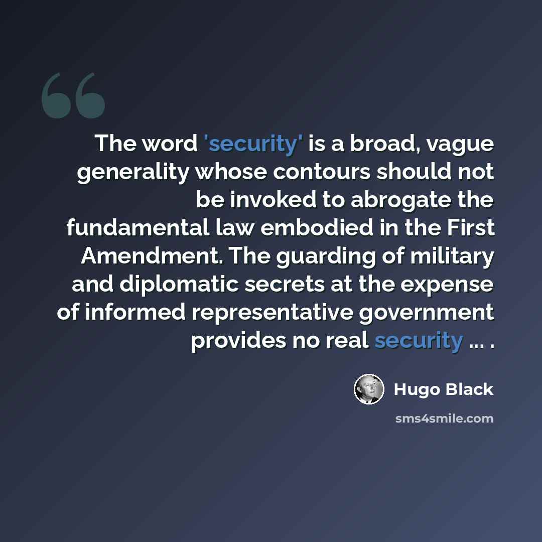 “The word 'security' is a broad, vague generality whose contours should not be invoked to abrogate the fundamental law embodied in the First Amendment. The guarding of military and diplomatic secrets at the expense of informed representative government provides no real security ... .” quote by Hugo Black