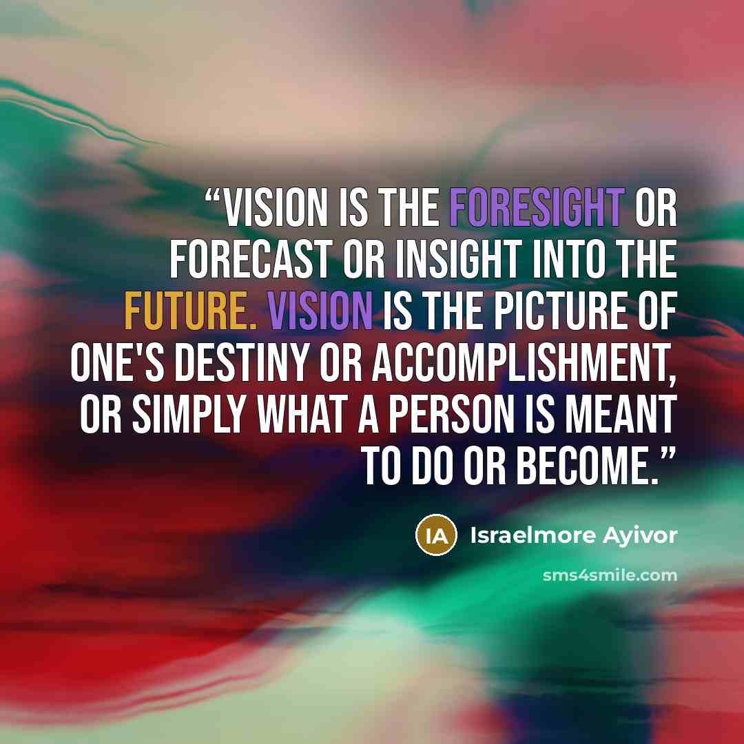 “Vision is the foresight or forecast or insight into the future. Vision is the picture of one's destiny or accomplishment, or simply what a person is meant to do or become.” quote by Israelmore Ayivor