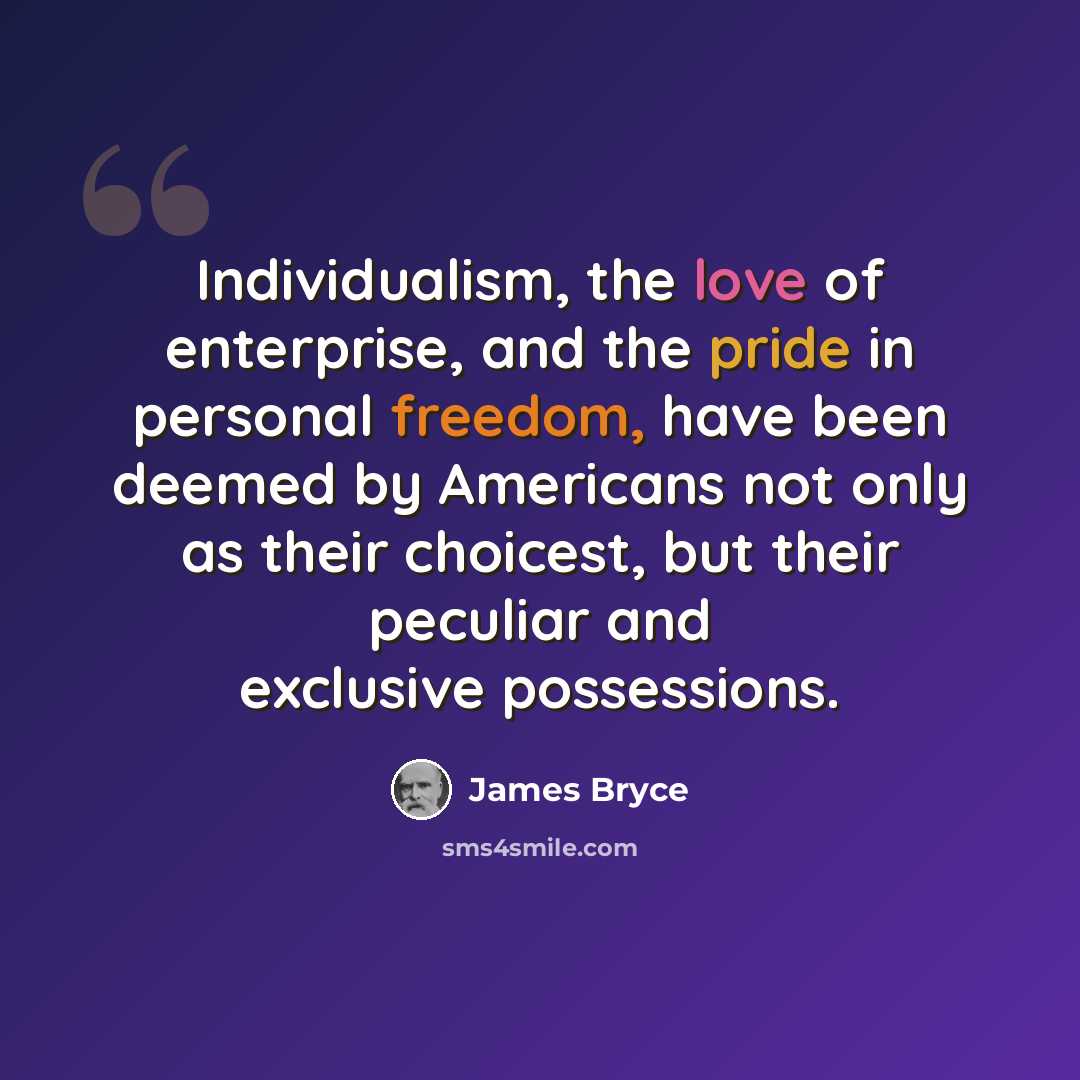 “Individualism, the love of enterprise, and the pride in personal freedom, have been deemed by Americans not only as their choicest, but their peculiar and exclusive possessions.” quote by James Bryce