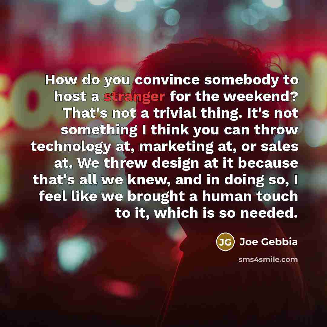 “How do you convince somebody to host a stranger for the weekend? That's not a trivial thing. It's not something I think you can throw technology at, marketing at, or sales at. We threw design at it because that's all we knew, and in doing so, I feel like we brought a human touch to it, which is so…” quote by Joe Gebbia