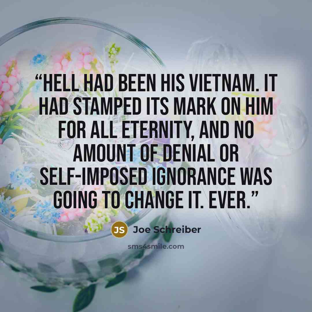 “Hell had been his Vietnam. It had stamped its mark on him for all eternity, and no amount of denial or self-imposed ignorance was going to change it. Ever.” quote by Joe Schreiber