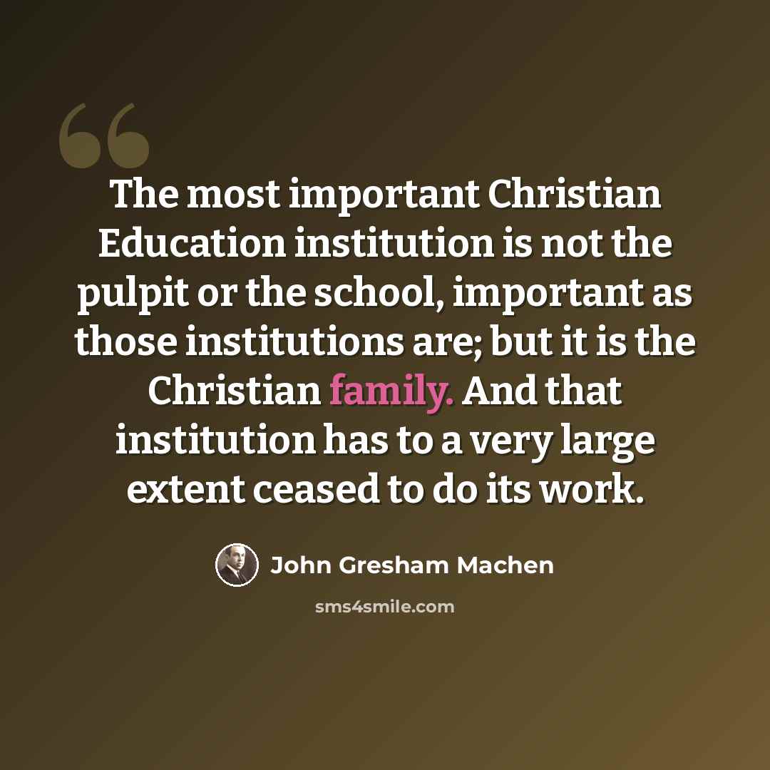 “The most important Christian Education institution is not the pulpit or the school, important as those institutions are; but it is the Christian family. And that institution has to a very large extent ceased to do its work.” quote by John Gresham Machen