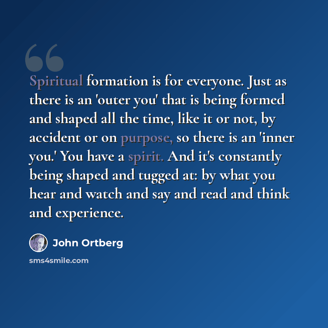 “Spiritual formation is for everyone. Just as there is an 'outer you' that is being formed and shaped all the time, like it or not, by accident or on purpose, so there is an 'inner you.' You have a spirit. And it's constantly being shaped and tugged at: by what you hear and watch and say and read…” quote by John Ortberg