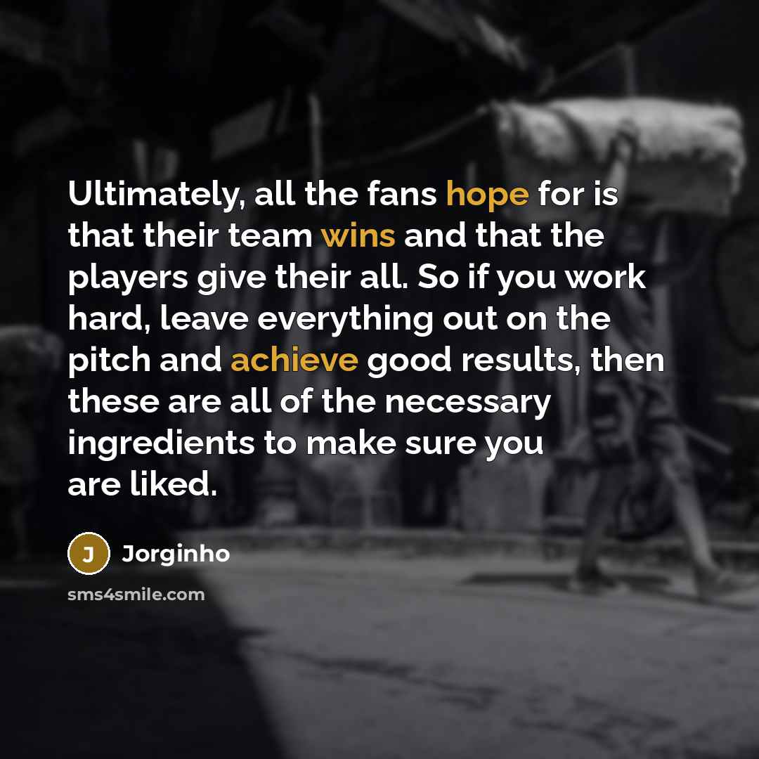 “Ultimately, all the fans hope for is that their team wins and that the players give their all. So if you work hard, leave everything out on the pitch and achieve good results, then these are all of the necessary ingredients to make sure you are liked.” quote by Jorginho