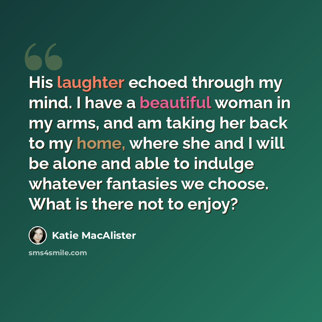 “His laughter echoed through my mind. I have a beautiful woman in my arms, and am taking her back to my home, where she and I will be alone and able to indulge whatever fantasies we choose. What is there not to enjoy?” quote by Katie MacAlister