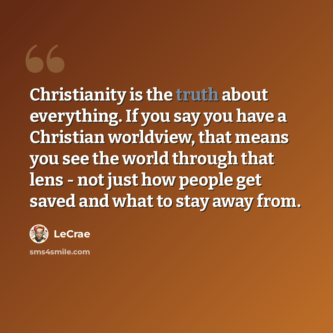 “Christianity is the truth about everything. If you say you have a Christian worldview, that means you see the world through that lens - not just how people get saved and what to stay away from.” quote by Lecrae