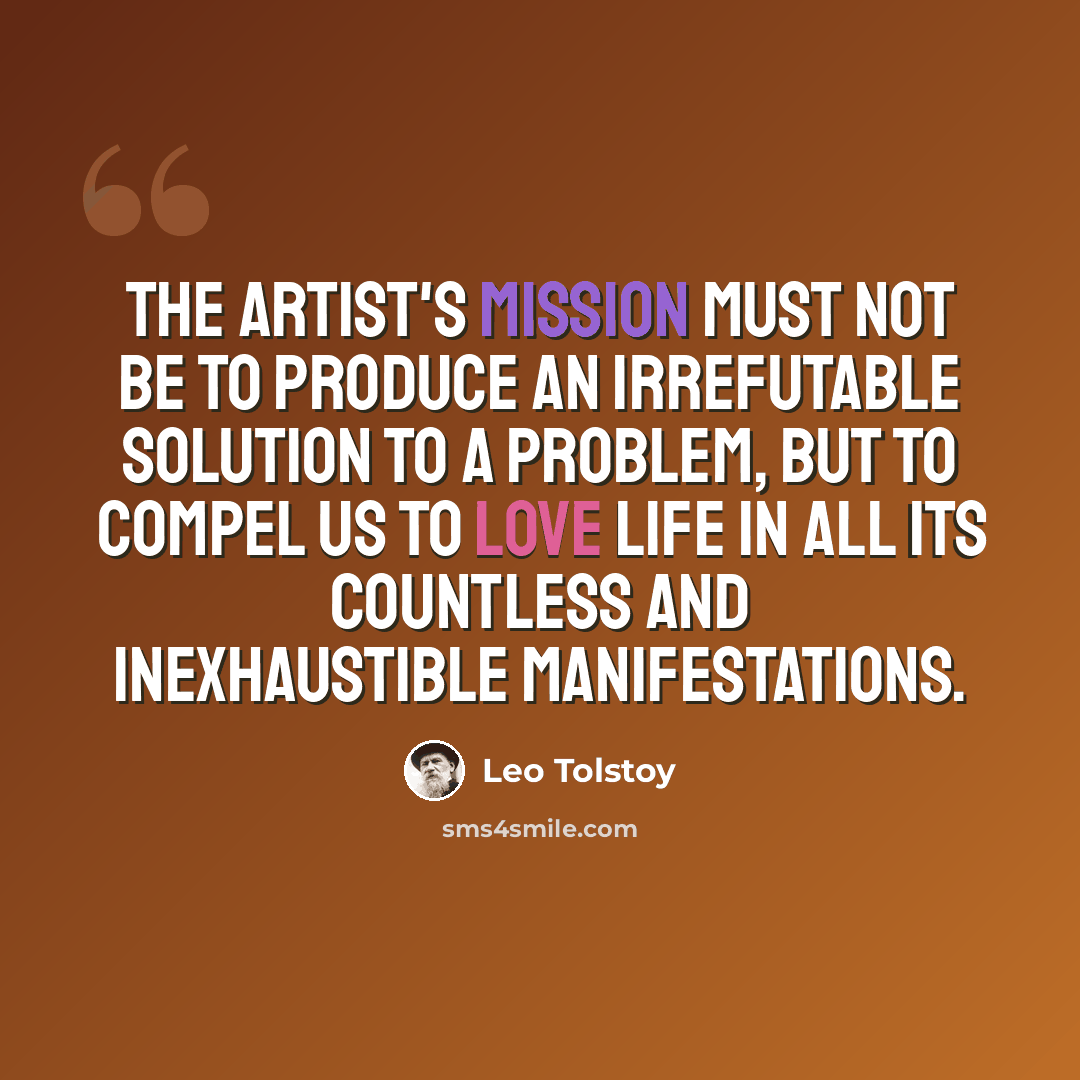 “The artist's mission must not be to produce an irrefutable solution to a problem, but to compel us to love life in all its countless and inexhaustible manifestations.” quote by Leo Tolstoy