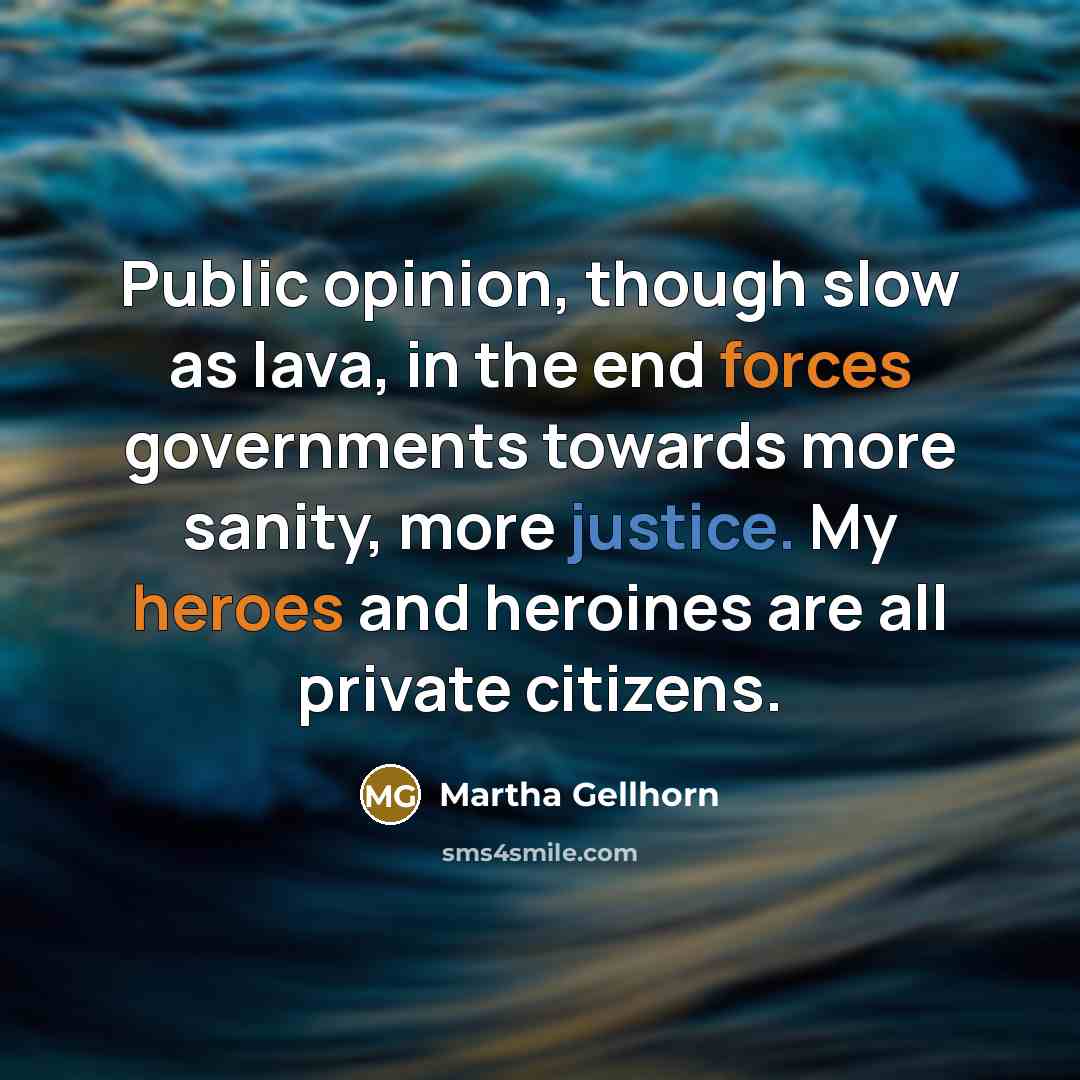 “Public opinion, though slow as lava, in the end forces governments towards more sanity, more justice. My heroes and heroines are all private citizens.” quote by Martha Gellhorn