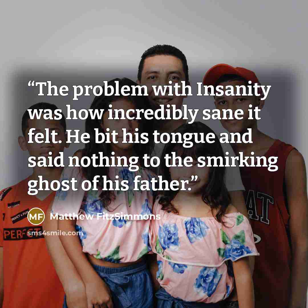 “The problem with Insanity was how incredibly sane it felt. He bit his tongue and said nothing to the smirking ghost of his father.” quote by Matthew Fitzsimmons