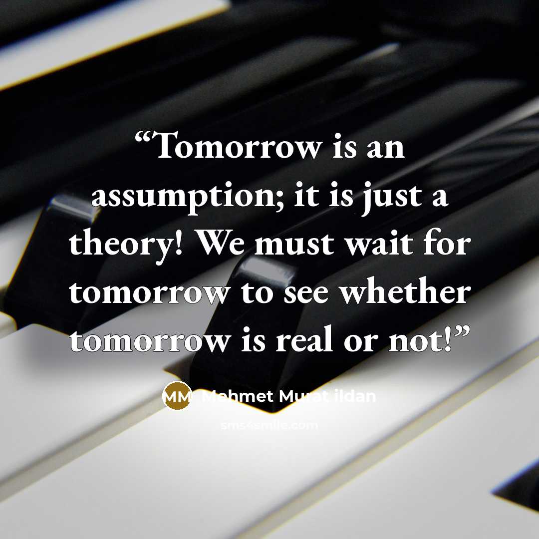 “Tomorrow is an assumption; it is just a theory! We must wait for tomorrow to see whether tomorrow is real or not!” quote by Mehmet Murat ildan