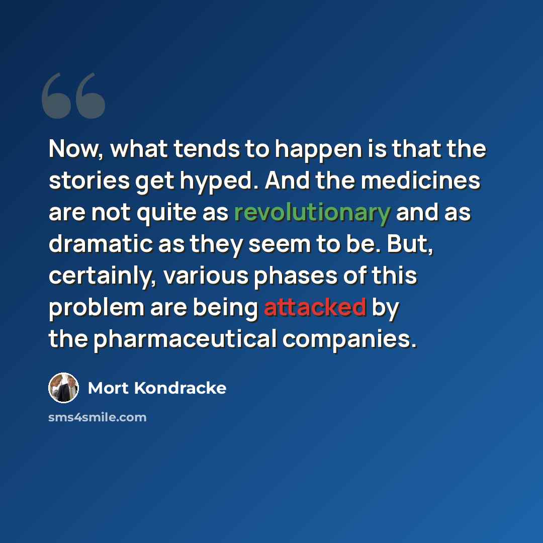 “Now, what tends to happen is that the stories get hyped. And the medicines are not quite as revolutionary and as dramatic as they seem to be. But, certainly, various phases of this problem are being attacked by the pharmaceutical companies.” quote by Mort Kondracke