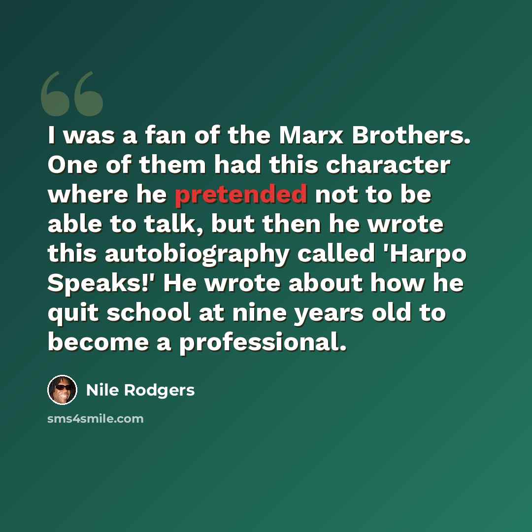 “I was a fan of the Marx Brothers. One of them had this character where he pretended not to be able to talk, but then he wrote this autobiography called 'Harpo Speaks!' He wrote about how he quit school at nine years old to become a professional.” quote by Nile Rodgers