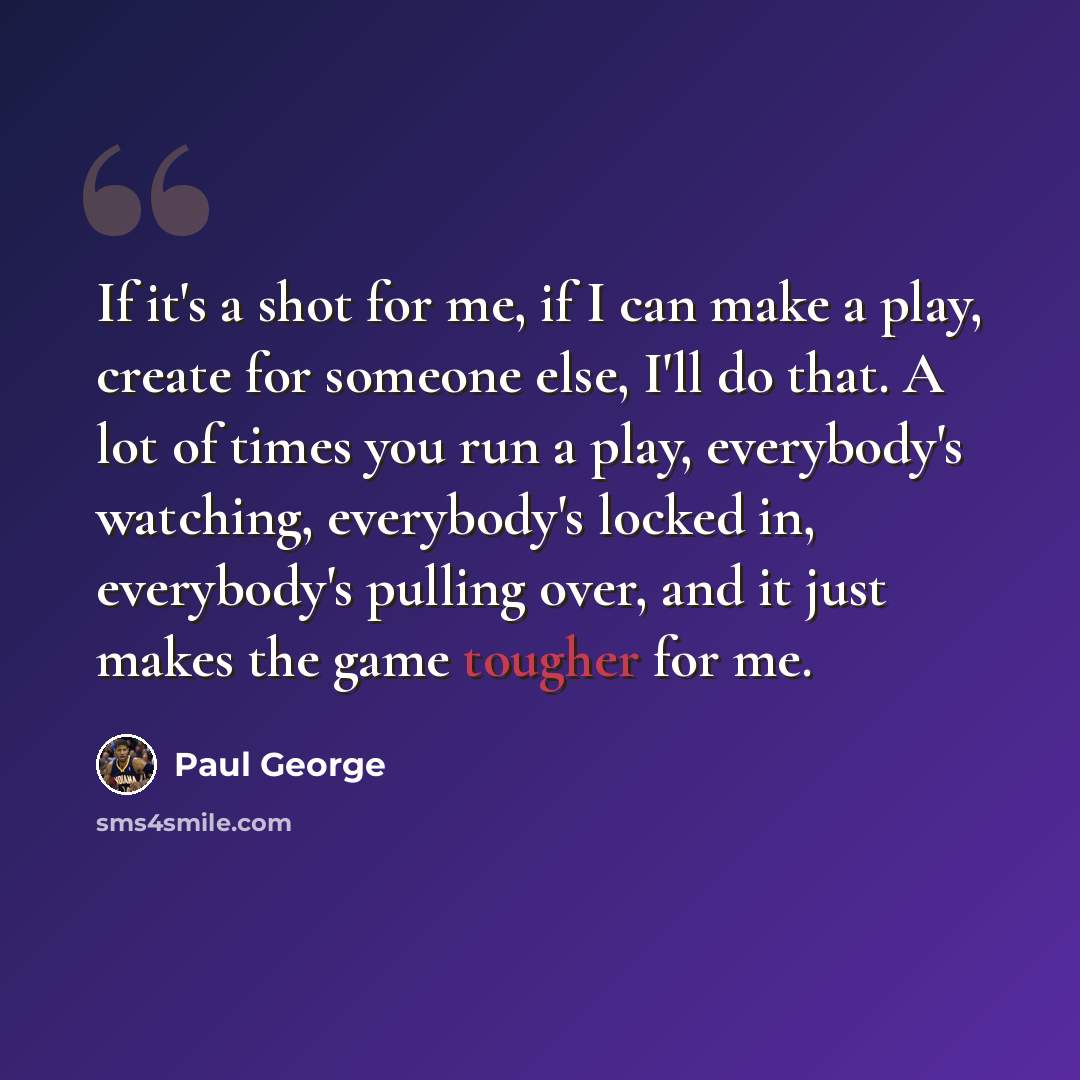 “If it's a shot for me, if I can make a play, create for someone else, I'll do that. A lot of times you run a play, everybody's watching, everybody's locked in, everybody's pulling over, and it just makes the game tougher for me.” quote by Paul George