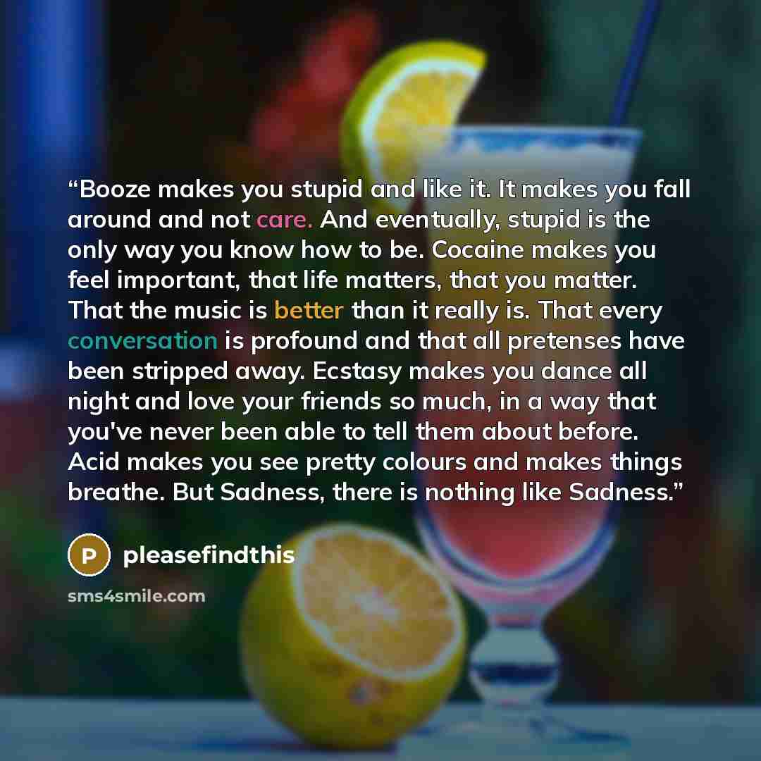 “Booze makes you stupid and like it. It makes you fall around and not care. And eventually, stupid is the only way you know how to be. Cocaine makes you feel important, that life matters, that you matter. That the music is better than it really is. That every conversation is profound and that all…” quote by pleasefindthis