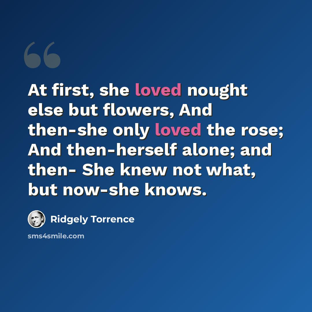 “At first, she loved nought else but flowers, And then-she only loved the rose; And then-herself alone; and then- She knew not what, but now-she knows.” quote by Ridgely Torrence