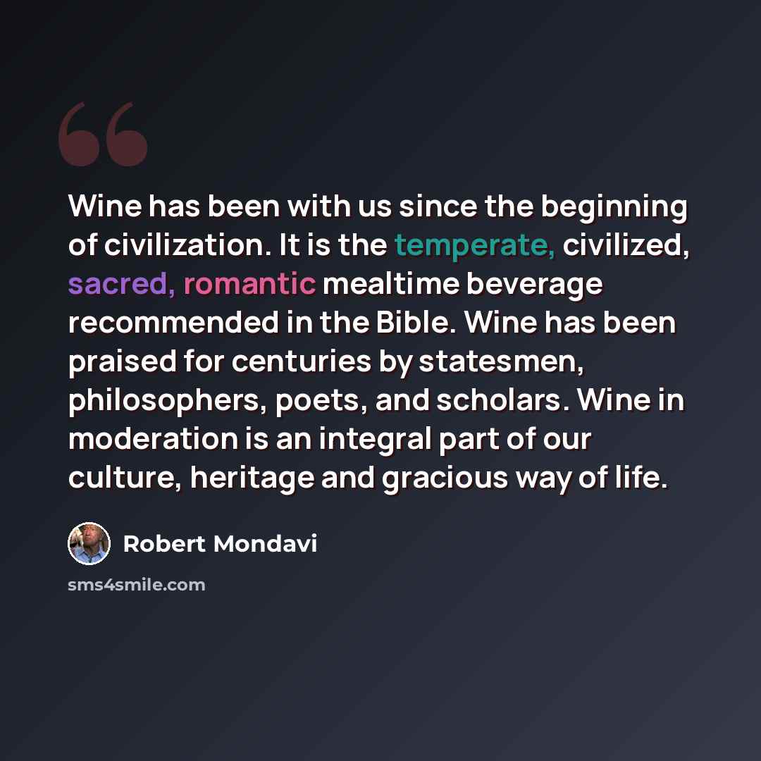 “Wine has been with us since the beginning of civilization. It is the temperate, civilized, sacred, romantic mealtime beverage recommended in the Bible. Wine has been praised for centuries by statesmen, philosophers, poets, and scholars. Wine in moderation is an integral part of our culture…” quote by Robert Mondavi