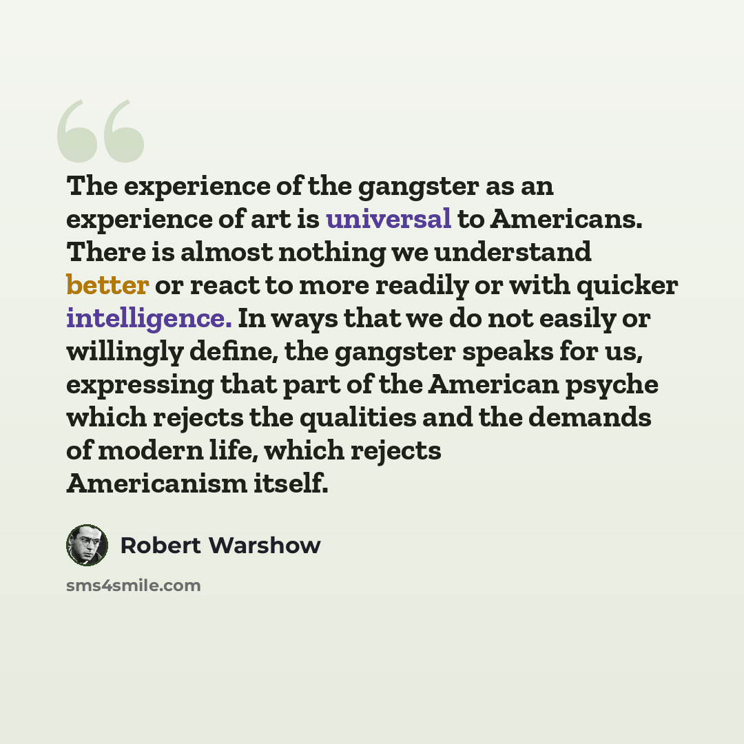 “The experience of the gangster as an experience of art is universal to Americans. There is almost nothing we understand better or react to more readily or with quicker intelligence. In ways that we do not easily or willingly define, the gangster speaks for us, expressing that part of the American…” quote by Robert Warshow