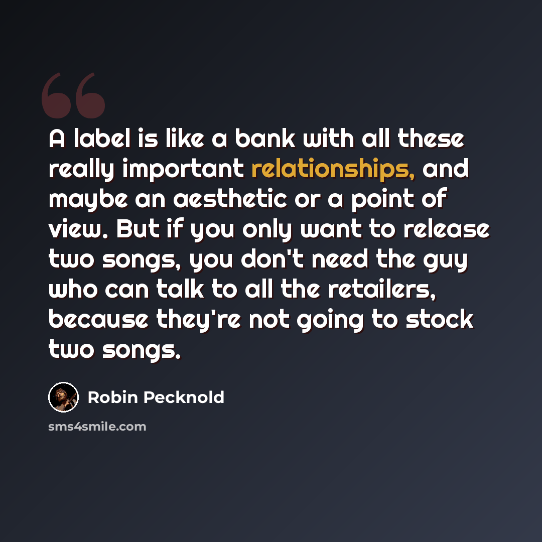 “A label is like a bank with all these really important relationships, and maybe an aesthetic or a point of view. But if you only want to release two songs, you don't need the guy who can talk to all the retailers, because they're not going to stock two songs.” quote by Robin Pecknold