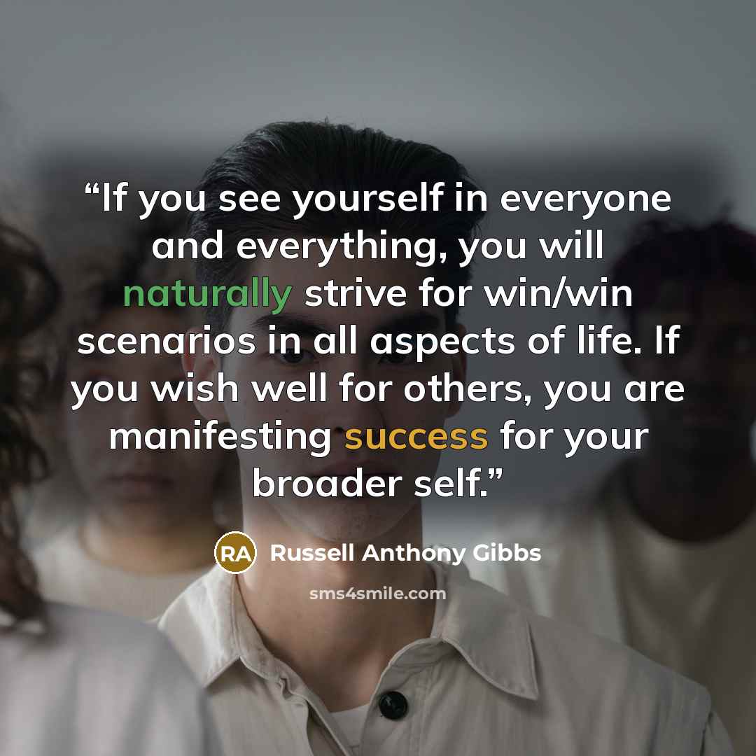 “If you see yourself in everyone and everything, you will naturally strive for win/win scenarios in all aspects of life. If you wish well for others, you are manifesting success for your broader self.” quote by Russell Anthony Gibbs