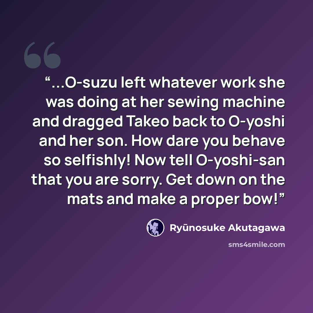 “...O-suzu left whatever work she was doing at her sewing machine and dragged Takeo back to O-yoshi and her son. How dare you behave so selfishly! Now tell O-yoshi-san that you are sorry. Get down on the mats and make a proper bow!” quote by Ryunosuke Akutagawa