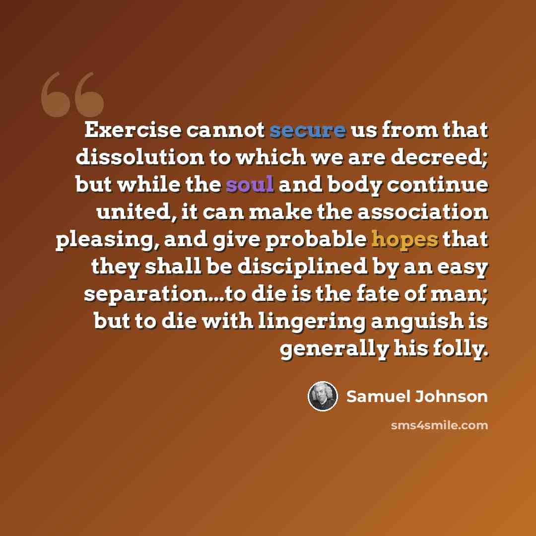 “Exercise cannot secure us from that dissolution to which we are decreed; but while the soul and body continue united, it can make the association pleasing, and give probable hopes that they shall be disciplined by an easy separation...to die is the fate of man; but to die with lingering anguish is…” quote by Samuel Johnson