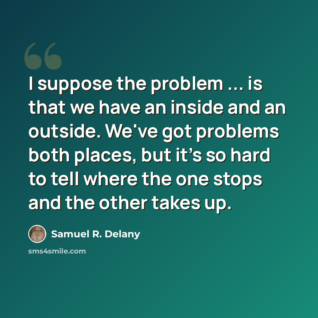 “I suppose the problem ... is that we have an inside and an outside. We've got problems both places, but it's so hard to tell where the one stops and the other takes up.” quote by Samuel R. Delany