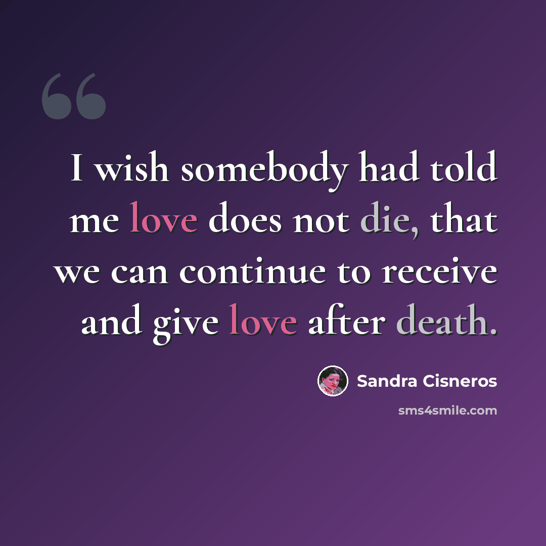 “I wish somebody had told me love does not die, that we can continue to receive and give love after death.” quote by Sandra Cisneros