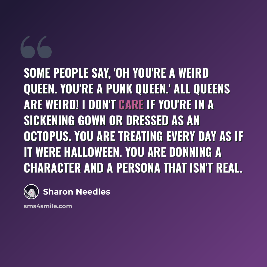 “Some people say, 'Oh you're a weird queen. You're a punk queen.' All queens are weird! I don't care if you're in a sickening gown or dressed as an octopus. You are treating every day as if it were Halloween. You are donning a character and a persona that isn't real.” quote by Sharon Needles