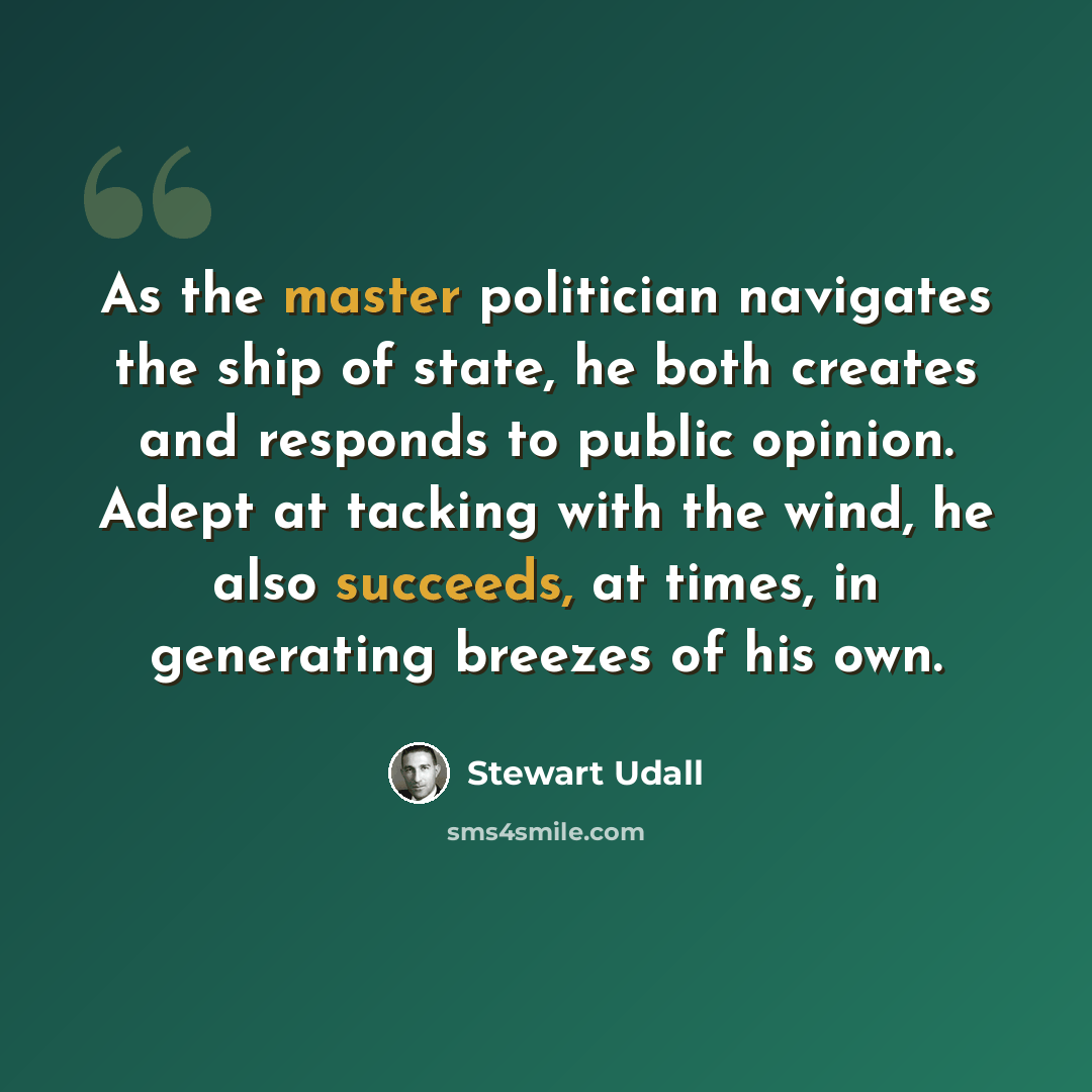 “As the master politician navigates the ship of state, he both creates and responds to public opinion. Adept at tacking with the wind, he also succeeds, at times, in generating breezes of his own.” quote by Stewart Udall
