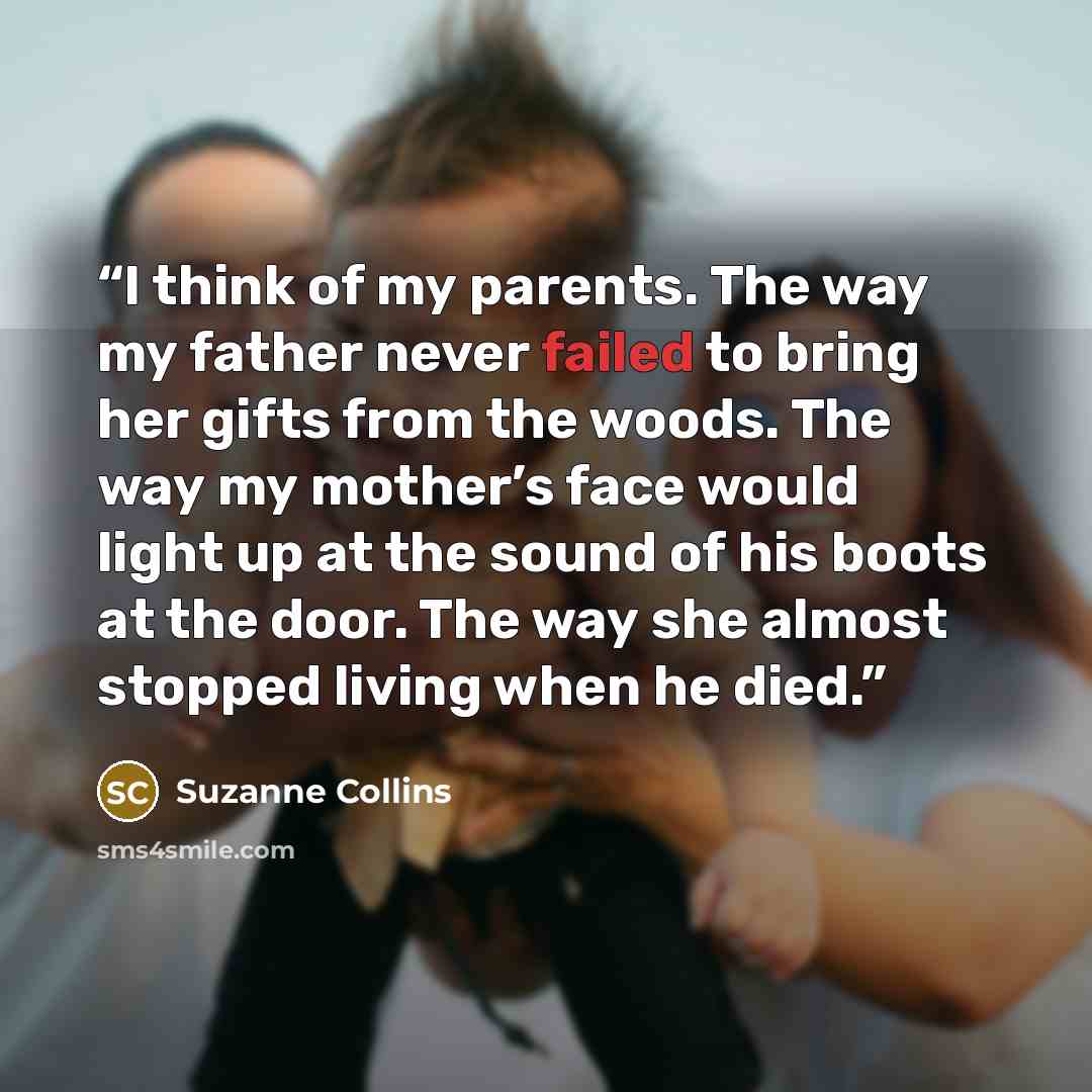 “I think of my parents. The way my father never failed to bring her gifts from the woods. The way my mother’s face would light up at the sound of his boots at the door. The way she almost stopped living when he died.” quote by Suzanne Collins