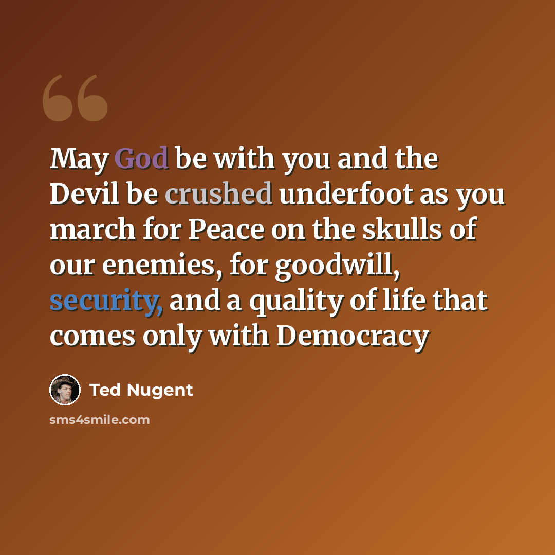 “May God be with you and the Devil be crushed underfoot as you march for Peace on the skulls of our enemies, for goodwill, security, and a quality of life that comes only with Democracy” quote by Ted Nugent